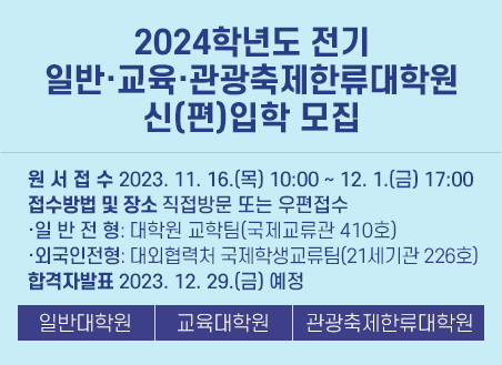 1) 원서접수: 2023. 11. 16.(목) 10:00 ~ 2023. 12. 1.(금) 17:00 2) 접수방법 및 장소: 직접방문 또는 우편접수 - 일반전형: 대학원 교학팀(국제교류관 410호) - 외국인전형: 대외협력처 국제학생교류팀(21세기관 226호) 3) 전형일시 및 장소: 접수 후 학과별 지정일시 및 장소 4) 합격자 발표:  2023. 12. 29.(금) 예정