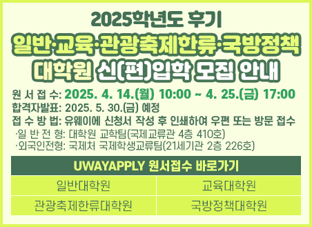원서접수: 2024. 10. 28.(월) 10:00 ~ 11. 8.(금) 17:00 접수방법: 유웨이에 신청서 작성 후 인쇄하여 우편 또는 방문 접수  ·일 반 전 형: 대학원 교학팀(국제교류관 4층 410호)  ·외국인전형: 국제처 국제학생교류팀(21세기관 2층 226호) 전형일시 및 장소: 2024. 11. 18.(월) ~ 22.(금)/장소는 모집요강 참조