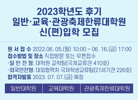1) 원서접수: 2023. 06. 05.(월) 10:00 ~ 06. 16.(금) 17:00 2) 접수방법 및 장소: 직접방문 또는 우편접수 - 일반전형: 대학원 교학팀(국제교류관 410호) - 외국인전형: 대외협력처 국제학생교류팀(21세기관 226호) 3) 전형일시 및 장소: 접수 후 학과별 지정일시 및 장소 4) 합격자 발표: 2023. 07. 07.(금) 예정