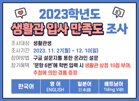 1. 조사대상 : 생활관생 2. 조사기간 : 2023. 11. 27(월) ~ 12. 10(일) 3. 참여방법 : 구글 설문지를 통한 온라인 설문 4. 참가혜택 : ‘문항 6번’에 학번 입력 시 생활관 상점 10점 부여, 추첨에 의한 경품 증정